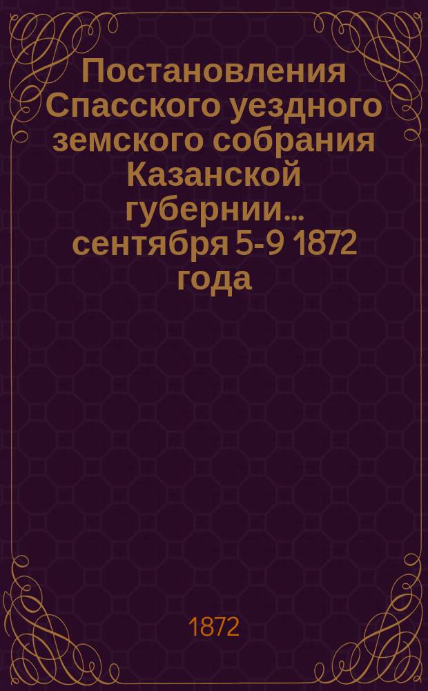 Постановления Спасского уездного земского собрания Казанской губернии... [сентября 5-9] 1872 года