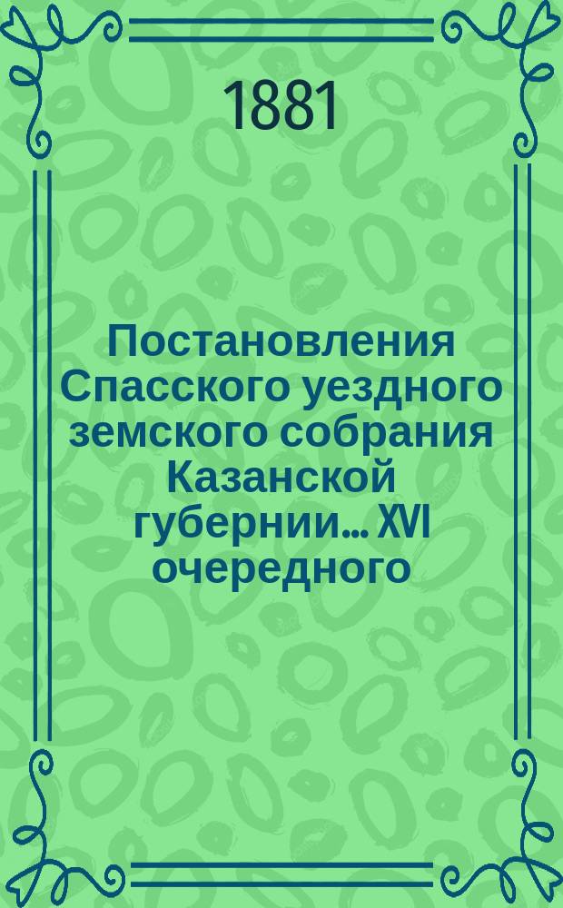 Постановления Спасского уездного земского собрания Казанской губернии... XVI очередного... [1880 г.]