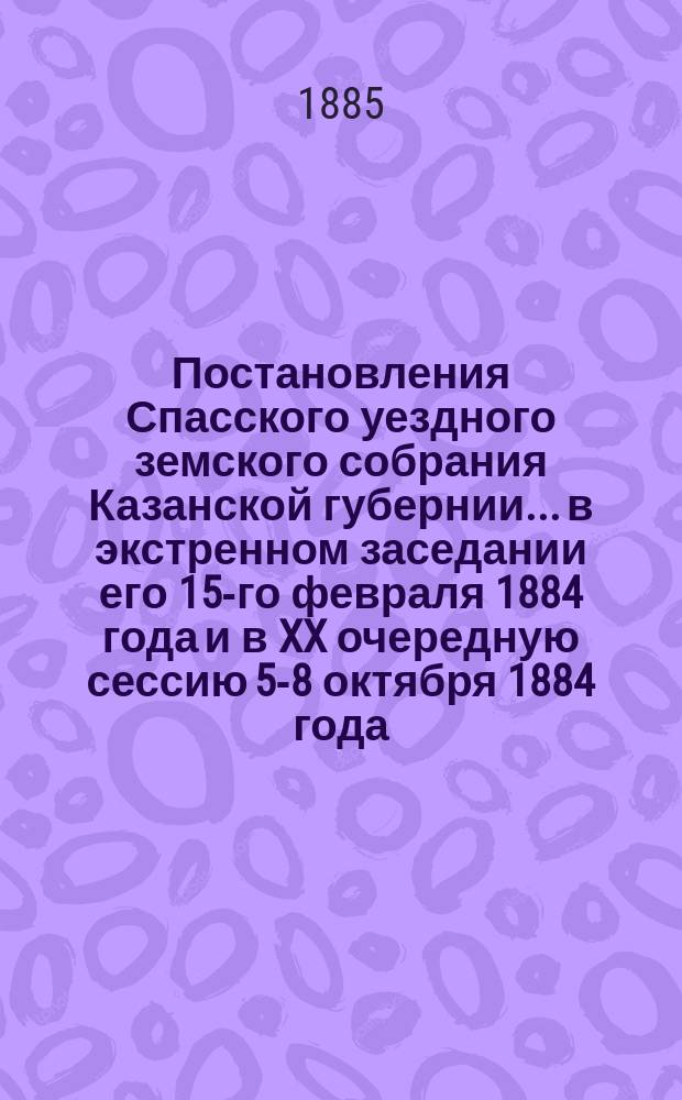 Постановления Спасского уездного земского собрания Казанской губернии... в экстренном заседании его 15-го февраля 1884 года и в XX очередную сессию 5-8 октября 1884 года