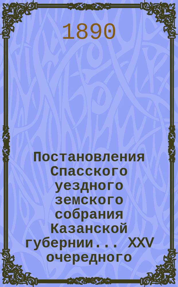 Постановления Спасского уездного земского собрания Казанской губернии... XXV очередного... 28 сентября 1889 года
