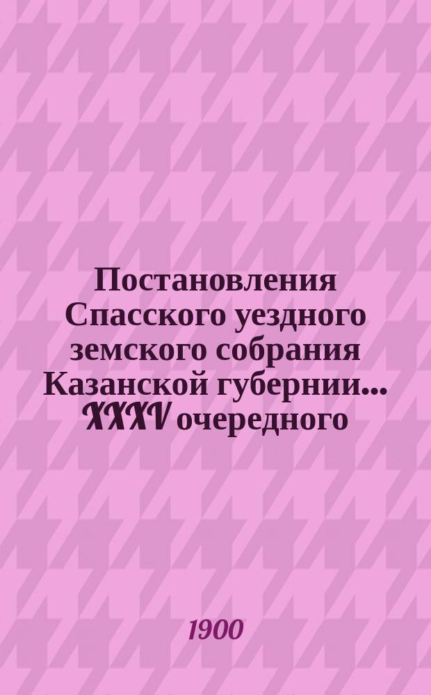 Постановления Спасского уездного земского собрания Казанской губернии... XXXV очередного... 10-13 октября 1899 г. и экстренного, бывшего 5 февраля 1899 года
