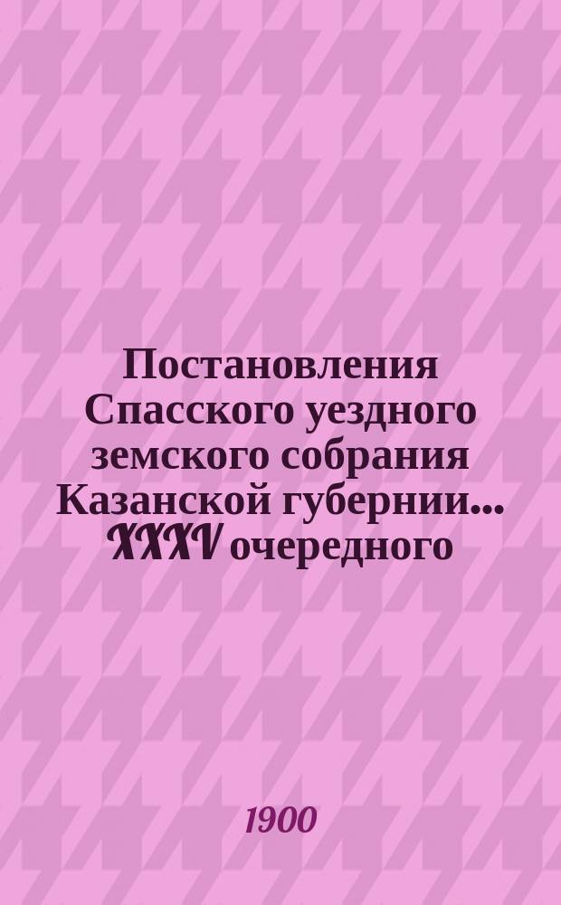 Постановления Спасского уездного земского собрания Казанской губернии... XXXV очередного... 10-13 октября 1899 г. и экстренного, бывшего 5 февраля 1899 года