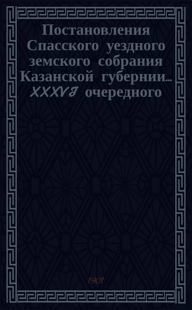 Постановления Спасского уездного земского собрания Казанской губернии... XXXVI очередного... 26-29 сентября 1900 года