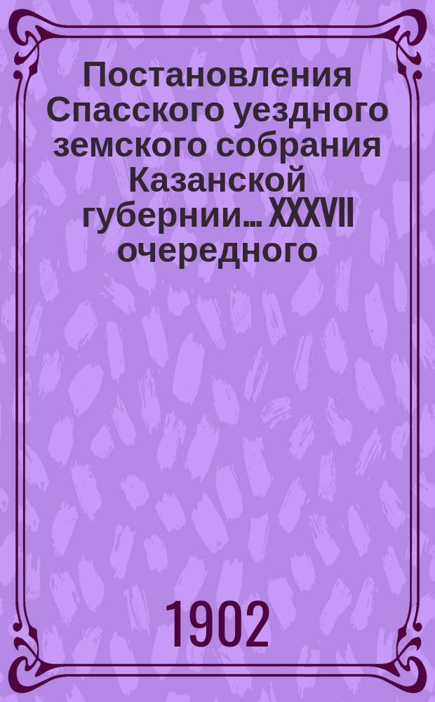 Постановления Спасского уездного земского собрания Казанской губернии... XXXVII очередного... сентября 29-30 и октября 1, 2, 3 и 4 утр. и вечер. 3 1901 года