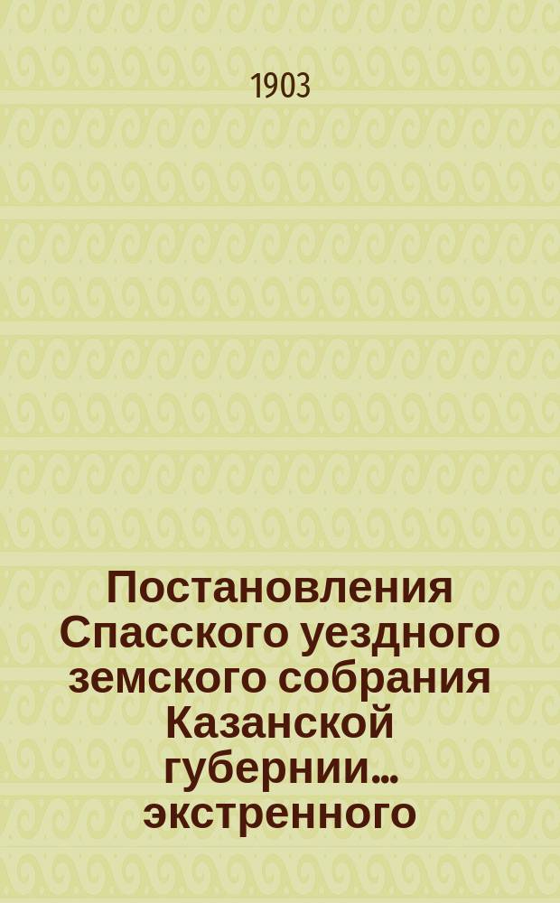 Постановления Спасского уездного земского собрания Казанской губернии... экстренного... 10-го мая 1903 года