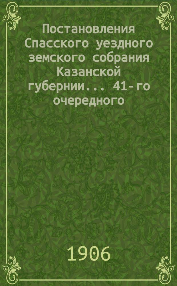 Постановления Спасского уездного земского собрания Казанской губернии... 41-го очередного... сентября 27, 28, 29, 30 и октября 1 (утреннее и вечернее) и 2 (утреннее и вечернее) 1905 года