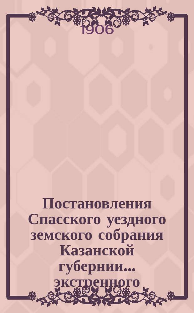 Постановления Спасского уездного земского собрания Казанской губернии... экстренного... 22 июля 1906 года