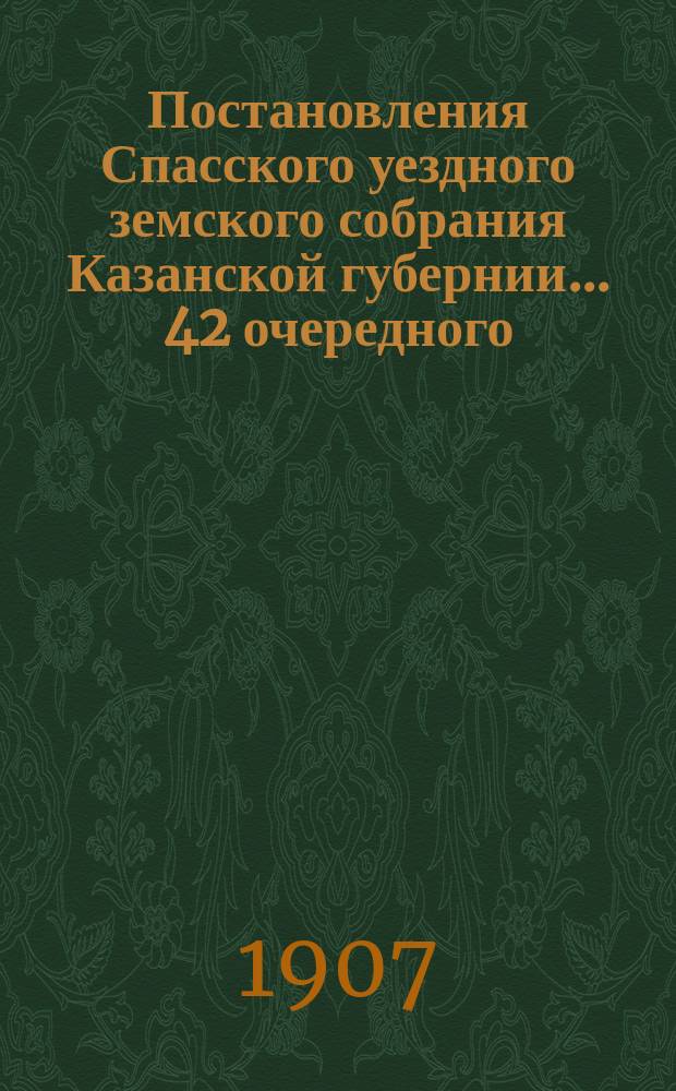 Постановления Спасского уездного земского собрания Казанской губернии... 42 очередного... с 30-го сентября по 5-е октября 1906 года