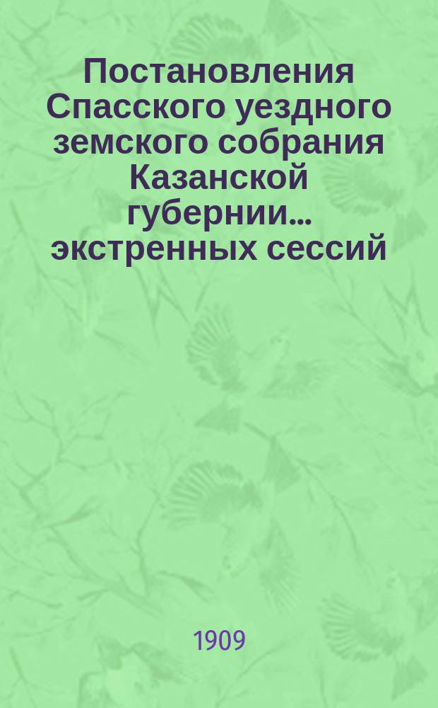 Постановления Спасского уездного земского собрания Казанской губернии... экстренных сессий: 5 января и 14 февраля 1909 года