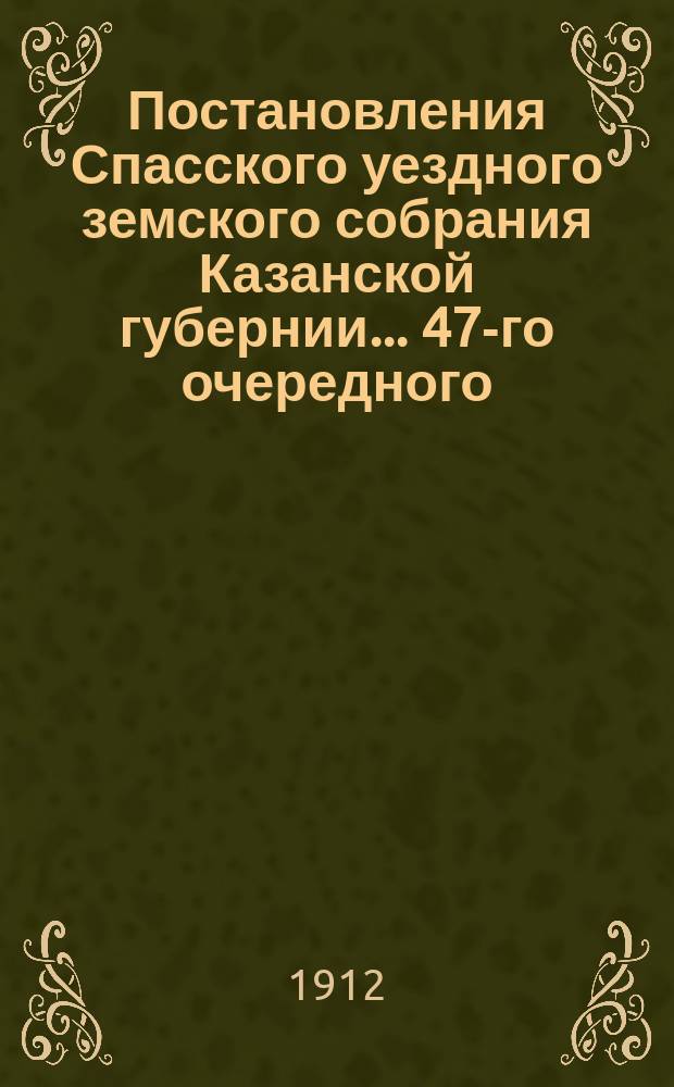 Постановления Спасского уездного земского собрания Казанской губернии... 47-го очередного... сентября 27, 29, 30 и октября 1 и 2 1911 г. и экстренных: 9 января, 5 марта, 15 июня, 9 июля и 29 ноября 1911 года