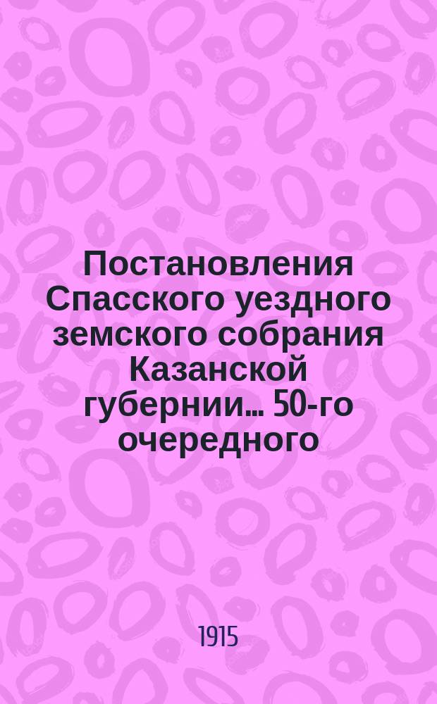 Постановления Спасского уездного земского собрания Казанской губернии... 50-го очередного... ноября 10, 11, 12, 14 и 15 1914 года и экстренных: 23 февраля, 1 мая и 18 августа 1914 года