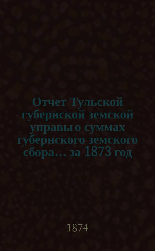 Отчет Тульской губернской земской управы о суммах губернского земского сбора... ... за 1873 год