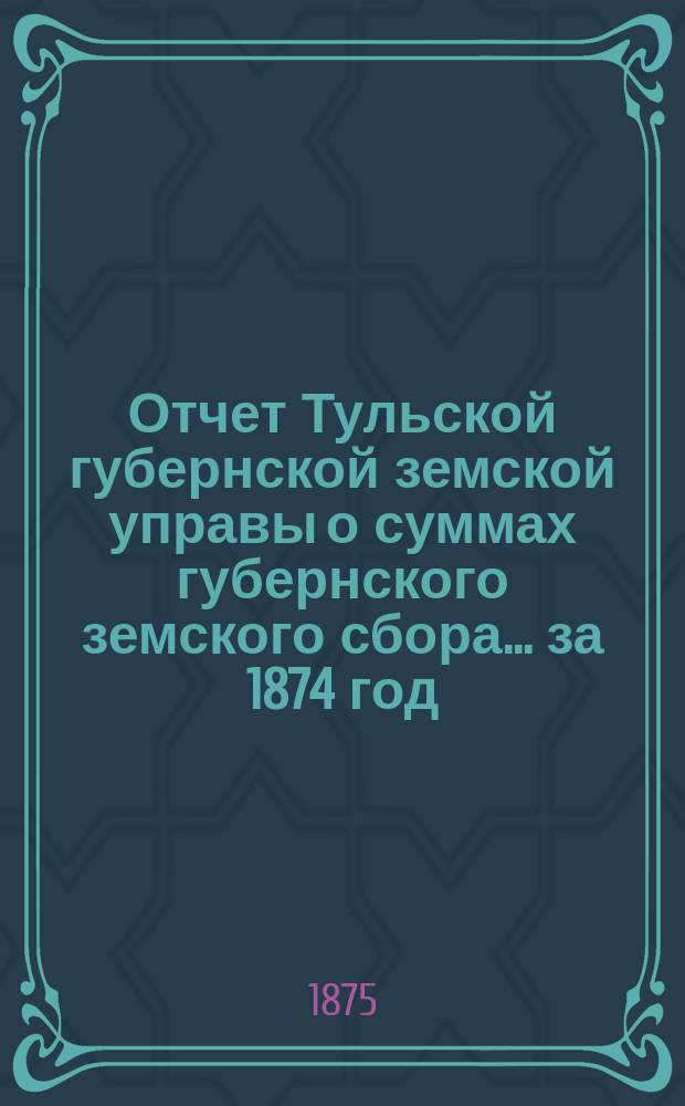 Отчет Тульской губернской земской управы о суммах губернского земского сбора... ... за 1874 год