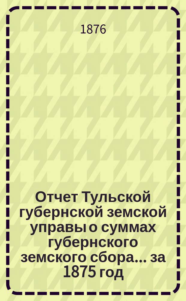 Отчет Тульской губернской земской управы о суммах губернского земского сбора... ... за 1875 год