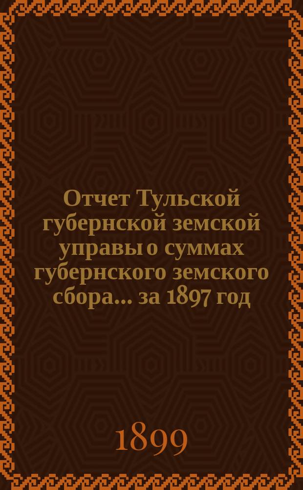 Отчет Тульской губернской земской управы о суммах губернского земского сбора... ... за 1897 год