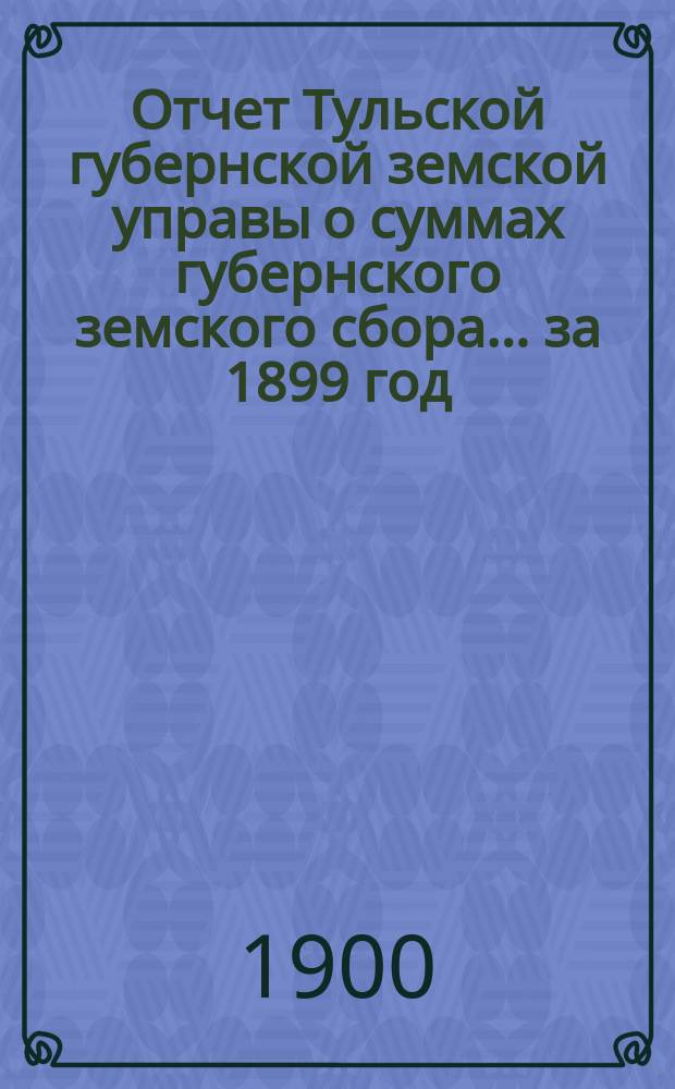 Отчет Тульской губернской земской управы о суммах губернского земского сбора... ... за 1899 год