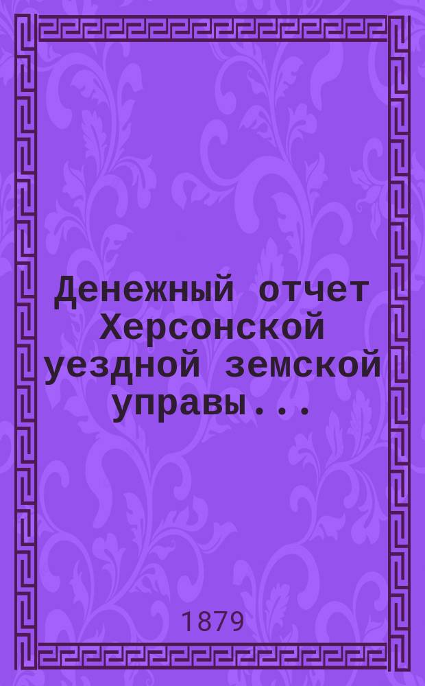 Денежный отчет Херсонской уездной земской управы .. : [С прил.]. с 1 августа 1878 по 1-е января 1879 года