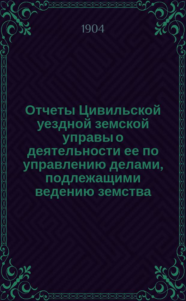 Отчеты Цивильской уездной земской управы о деятельности ее по управлению делами, подлежащими ведению земства, и о состоянии уездного земского хозяйства ... за 1903-1904 год (с 1-го июля 1903 г. по 1-е июля 1904 г.)