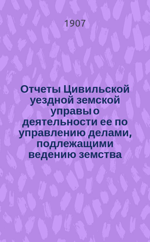 Отчеты Цивильской уездной земской управы о деятельности ее по управлению делами, подлежащими ведению земства, и о состоянии уездного земского хозяйства ... за время с 1-го июля 1905 г. по 1-е июля 1906 г. : за время с 1-го июля 1905 г. по 1-е июля 1906 г. и об исполнении сметы доходов и расходов за 1905 г. и за первую половину 1906 г.