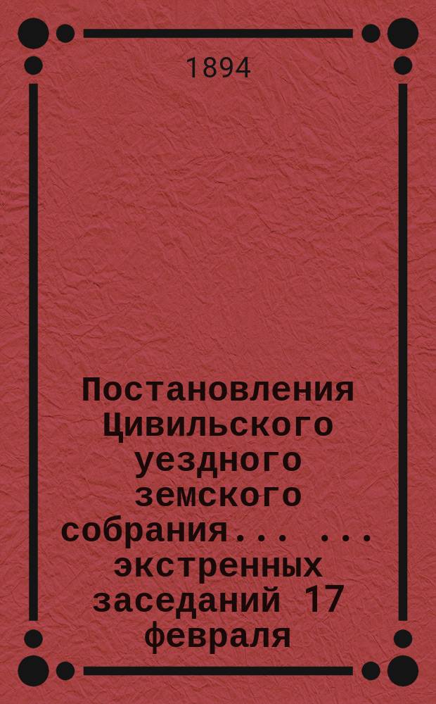 Постановления Цивильского уездного земского собрания ... ... экстренных заседаний 17 февраля, 3 и 21 сентября и XIX очередного 4-7 октября 1893 года