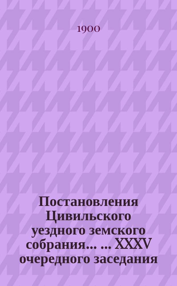 Постановления Цивильского уездного земского собрания ... ... XXXV очередного заседания, 9-11 октября 1899 года