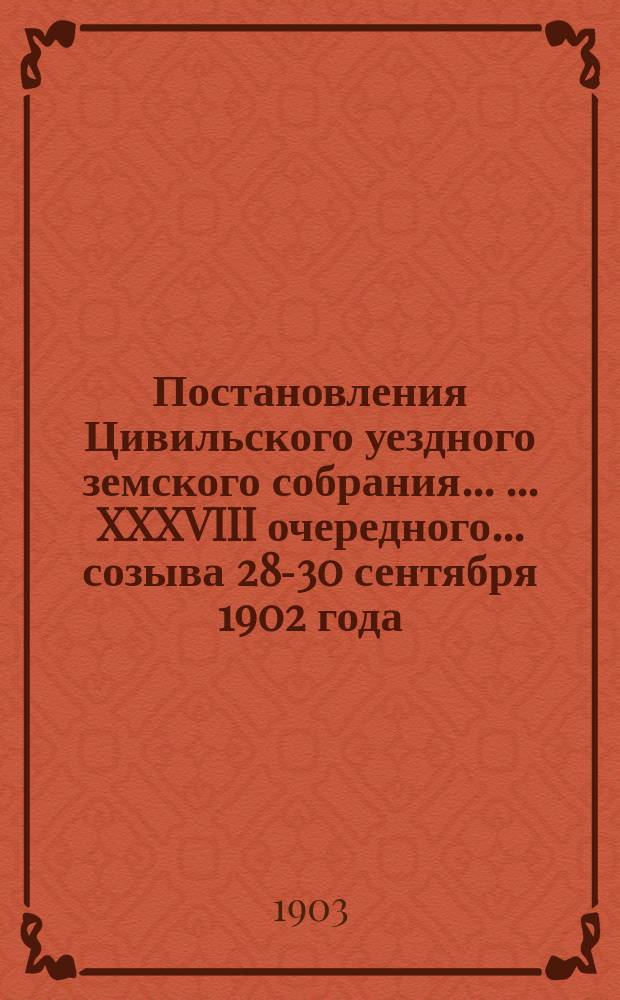 Постановления Цивильского уездного земского собрания ... ... XXXVIII очередного... созыва 28-30 сентября 1902 года