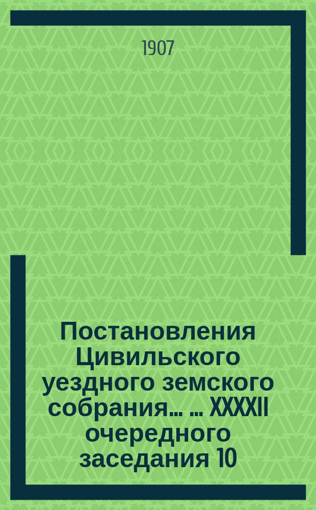 Постановления Цивильского уездного земского собрания ... ... XXXXII очередного заседания 10, 11, 12, 13 и 14 октября 1906 года и экстренного заседания 17 февраля 1907 года