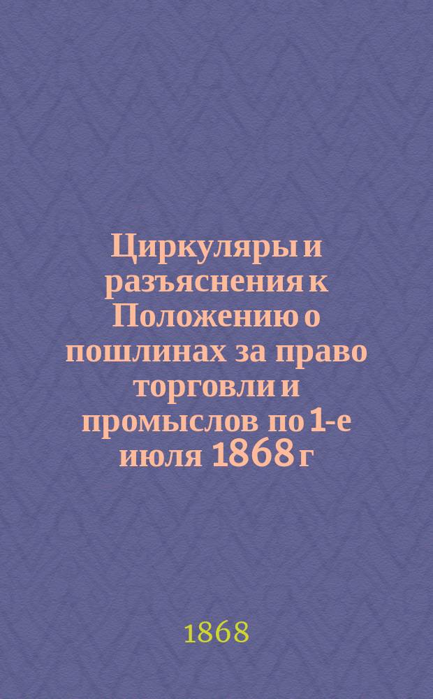 Циркуляры и разъяснения к Положению о пошлинах за право торговли и промыслов по 1-е июля 1868 г.