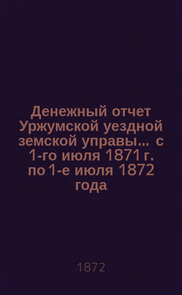 Денежный отчет Уржумской уездной земской управы ... с 1-го июля 1871 г. по 1-е июля 1872 года : с 1-го июля 1871 г. по 1-е июля 1872 года ; Смета и раскладка земского сбора по Уржумскому уезду на 1873 год и доклады Управы собранию