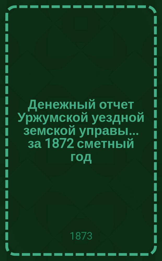 Денежный отчет Уржумской уездной земской управы ... за 1872 сметный год