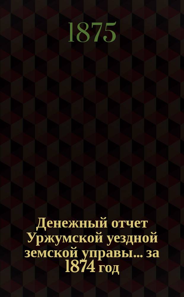 Денежный отчет Уржумской уездной земской управы ... за 1874 год