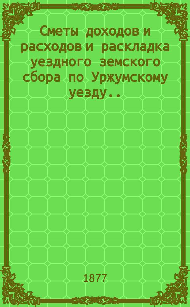 Сметы доходов и расходов и раскладка уездного земского сбора по Уржумскому уезду ... на 1877 год : на 1877 год с приложением объяснительной записки к раскладке и постановления уездной управы о приведении раскладки в исполнение по Уржумскому уезду