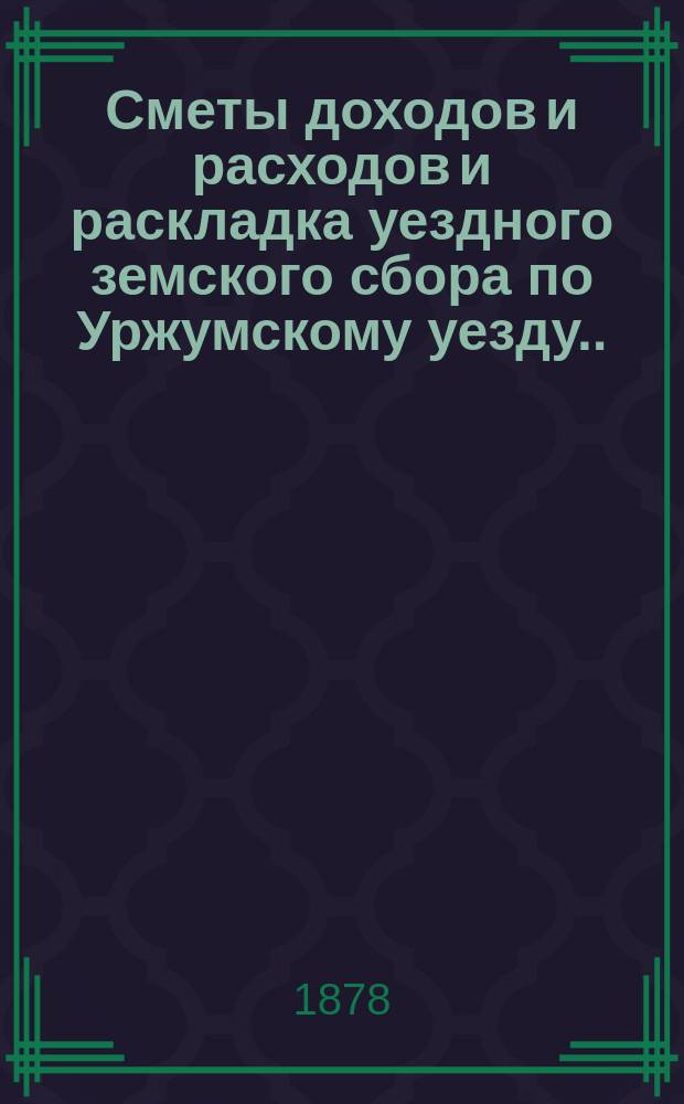Сметы доходов и расходов и раскладка уездного земского сбора по Уржумскому уезду ... на 1878 год с приложениями