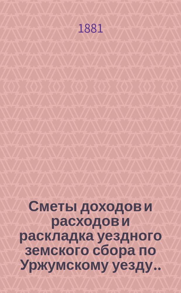 Сметы доходов и расходов и раскладка уездного земского сбора по Уржумскому уезду ... на 1881 год : на 1881 год с объяснительной запиской к раскладке и другими приложениями