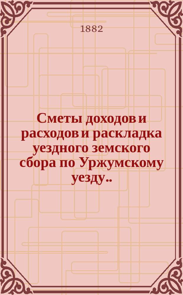 Сметы доходов и расходов и раскладка уездного земского сбора по Уржумскому уезду ... на 1882 год : на 1882 год с объяснительной запиской к раскладке и другими приложениями ; Денежные отчеты за 1880 год