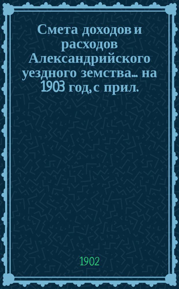 Смета доходов и расходов Александрийского уездного земства ... на 1903 год, с прил. : на 1903 год, с прил. и сметы денежных потребностей губернских земских расходов по Александрийскому уезду