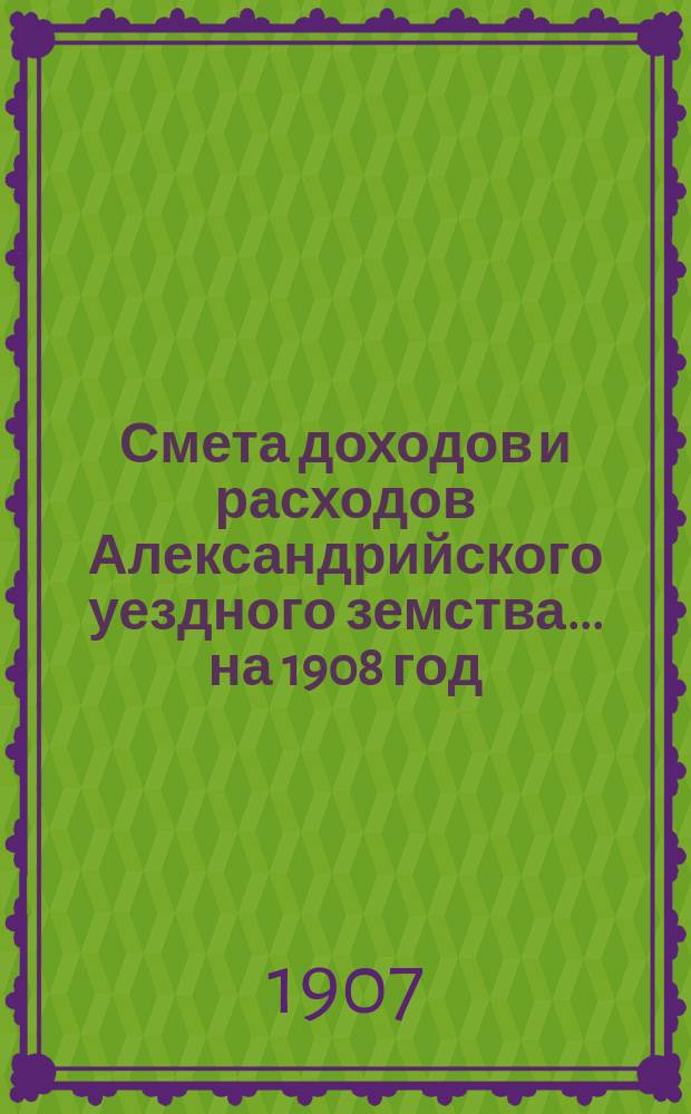 Смета доходов и расходов Александрийского уездного земства ... на 1908 год