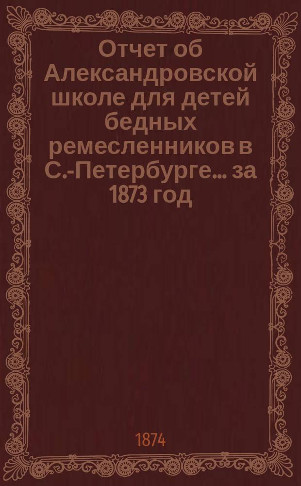 Отчет об Александровской школе для детей бедных ремесленников в С.-Петербурге... за 1873 год