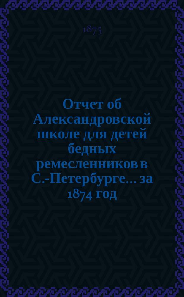 Отчет об Александровской школе для детей бедных ремесленников в С.-Петербурге... за 1874 год