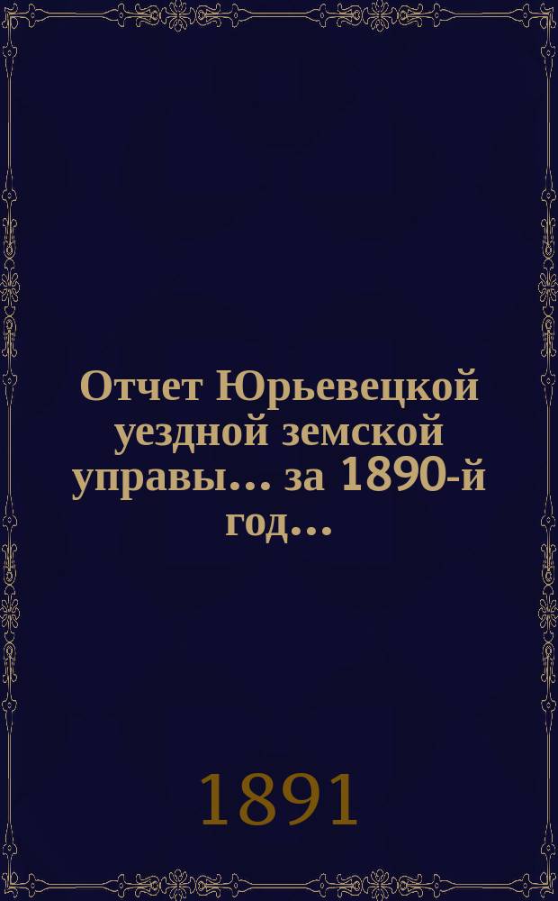 Отчет Юрьевецкой уездной земской управы... за 1890-й год... : за 1890-й год... о состоянии и движении капиталов уездного земства, находящихся в распоряжении Управы, а равно и о своих действиях по исполнению постановлений земского собрания 1890 года