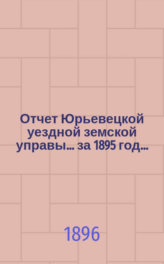 Отчет Юрьевецкой уездной земской управы... за 1895 год... : за 1895 год... о состоянии и движении капиталов уездного земства, находящихся в распоряжении Управы за 1895 год, а равно и о своих действиях по исполнению постановлений земского собрания, сессии 1895 года