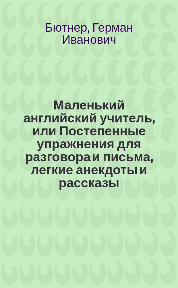 Маленький английский учитель, или Постепенные упражнения для разговора и письма, легкие анекдоты и рассказы, и главные правила английской грамматики