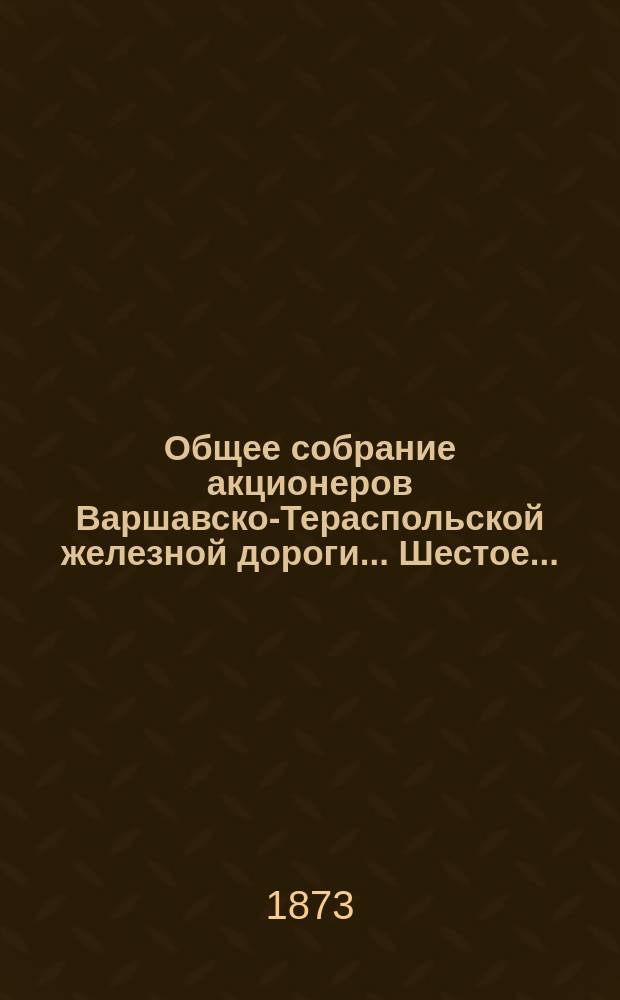 ... Общее собрание акционеров Варшавско-Тераспольской железной дороги... Шестое... : Шестое... состоявшееся 2(14) июня 1873 года
