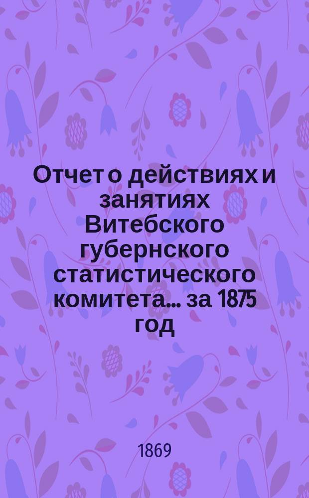 Отчет о действиях и занятиях Витебского губернского статистического комитета... за 1875 год