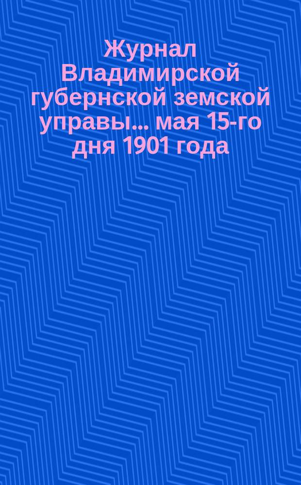 Журнал Владимирской губернской земской управы... мая 15-го дня 1901 года