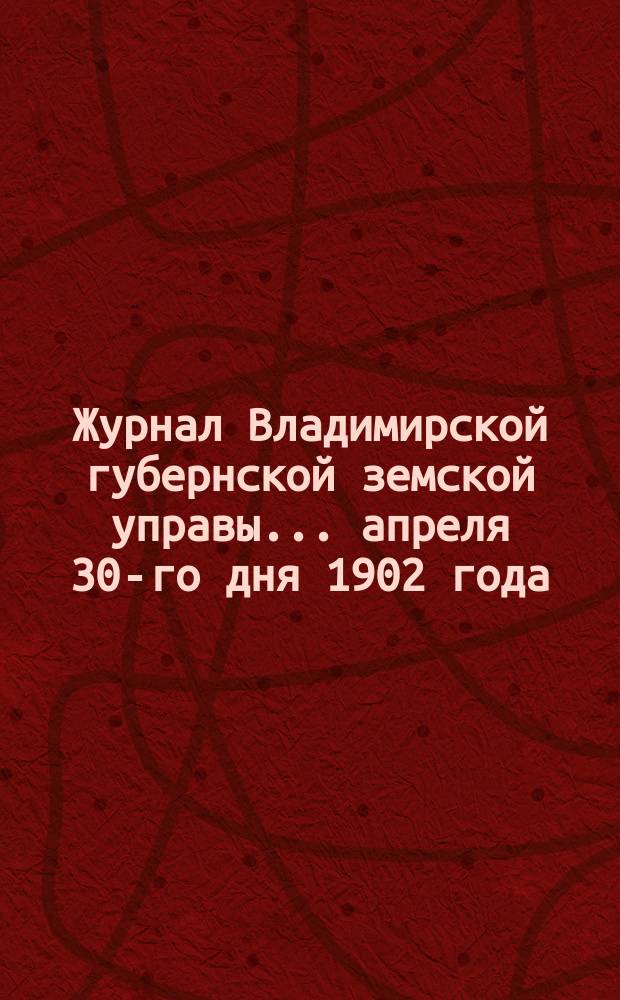 Журнал Владимирской губернской земской управы... апреля 30-го дня 1902 года
