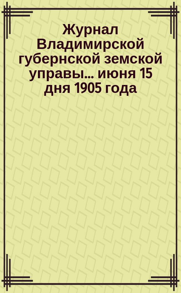Журнал Владимирской губернской земской управы... июня 15 дня 1905 года