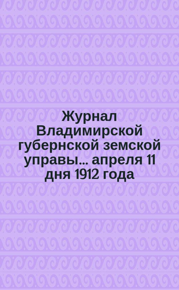 Журнал Владимирской губернской земской управы... апреля 11 дня 1912 года