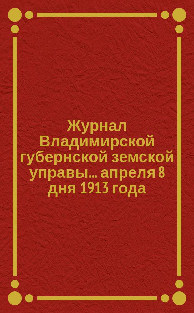 Журнал Владимирской губернской земской управы... апреля 8 дня 1913 года