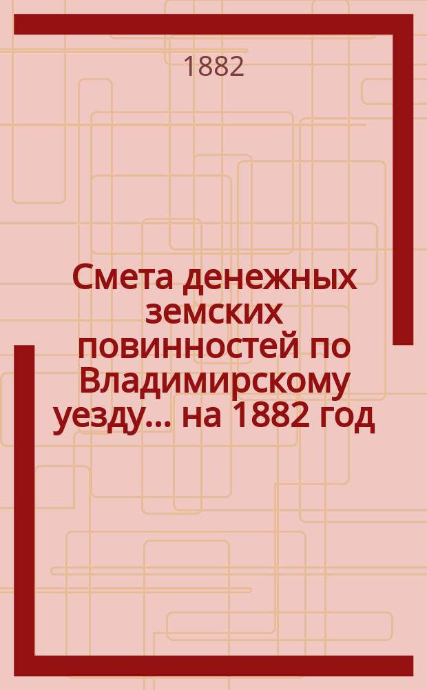 Смета денежных земских повинностей по Владимирскому уезду... ... на 1882 год